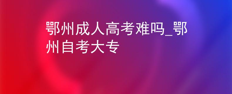 鄂州成人高考难吗_鄂州自考大专
