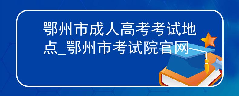 鄂州市成人高考考试地点_鄂州市考试院官网