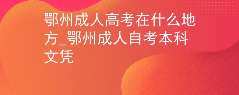 鄂州成人高考在什么地方_鄂州成人自考本科文凭