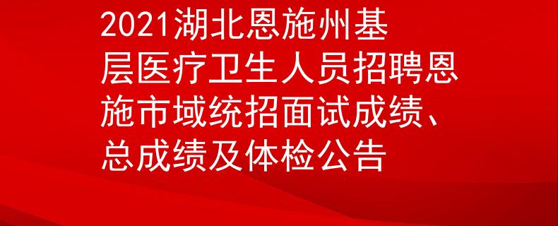 2021湖北恩施州基层医疗卫生人员招聘恩施市域统招面试成绩、总成绩及体检公告