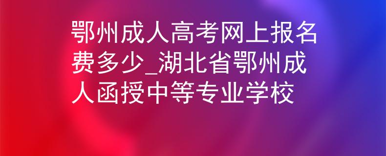 鄂州成人高考网上报名费多少_湖北省鄂州成人函授中等专业学校