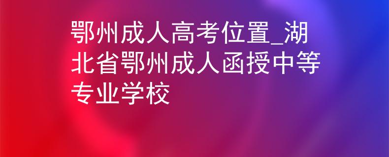 鄂州成人高考位置_湖北省鄂州成人函授中等专业学校