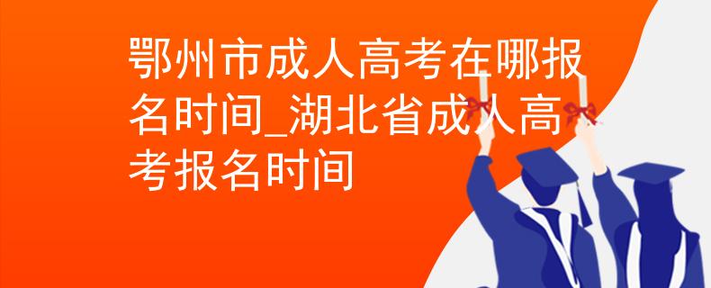 鄂州市成人高考在哪报名时间_湖北省成人高考报名时间