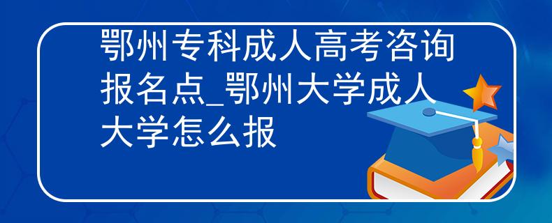 鄂州专科成人高考咨询报名点_鄂州大学成人大学怎么报