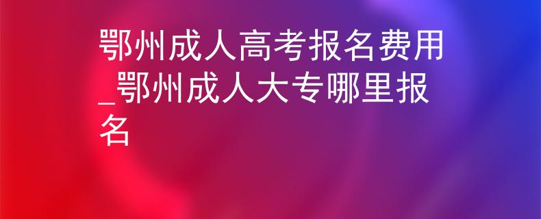 鄂州成人高考报名费用_鄂州成人大专哪里报名