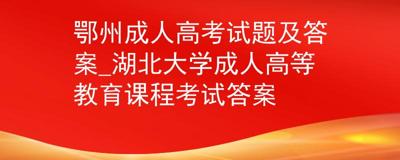 鄂州成人高考试题及答案_湖北大学成人高等教育课程考试答案