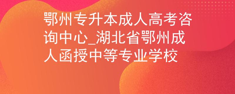 鄂州专升本成人高考咨询中心_湖北省鄂州成人函授中等专业学校