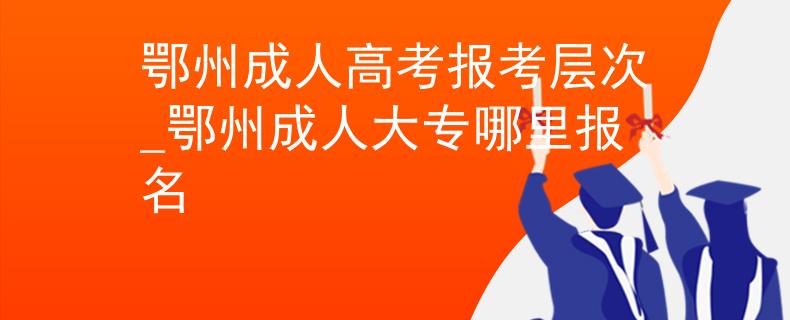 鄂州成人高考报考层次_鄂州成人大专哪里报名