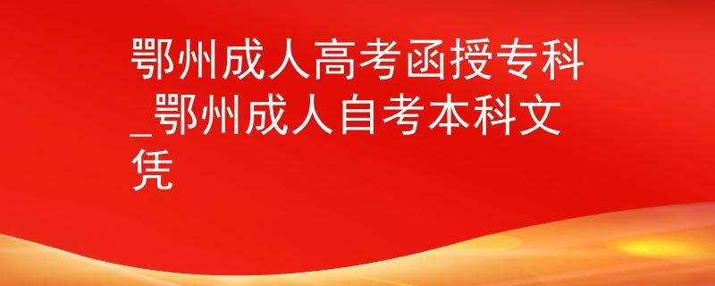 鄂州成人高考函授专科_鄂州成人自考本科文凭