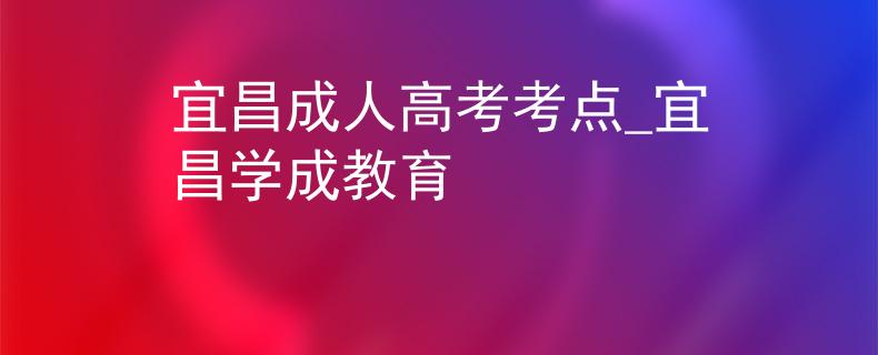 宜昌成人高考考点_宜昌学成教育
