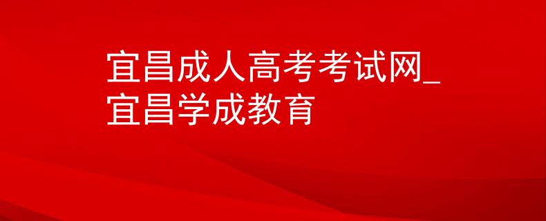 宜昌成人高考考试网_宜昌学成教育