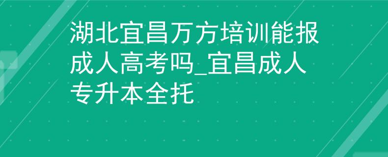 湖北宜昌万方培训能报成人高考吗_宜昌成人专升本全托