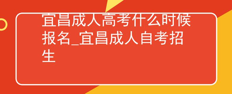宜昌成人高考什么时候报名_宜昌成人自考招生