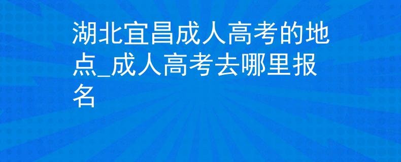 湖北宜昌成人高考的地点_成人高考去哪里报名