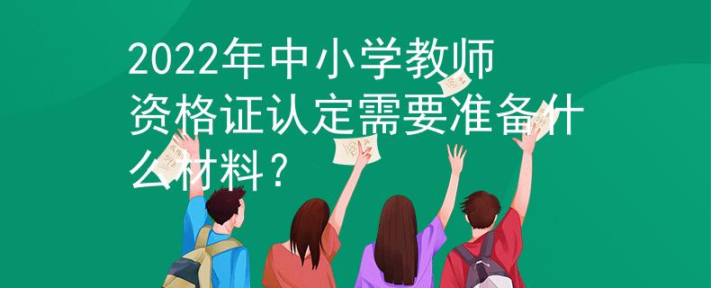 2022年中小学教师资格证认定需要准备什么材料？