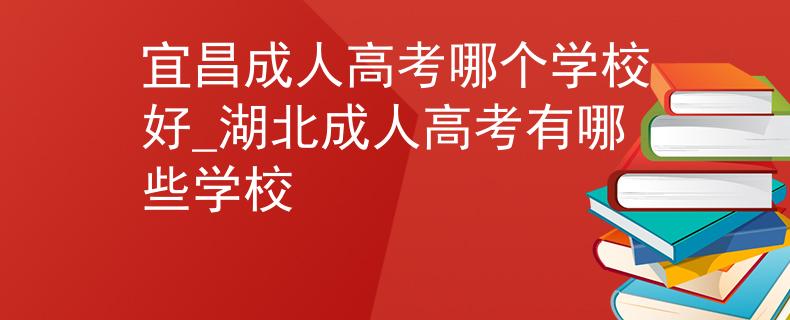 宜昌成人高考哪个学校好_湖北成人高考有哪些学校