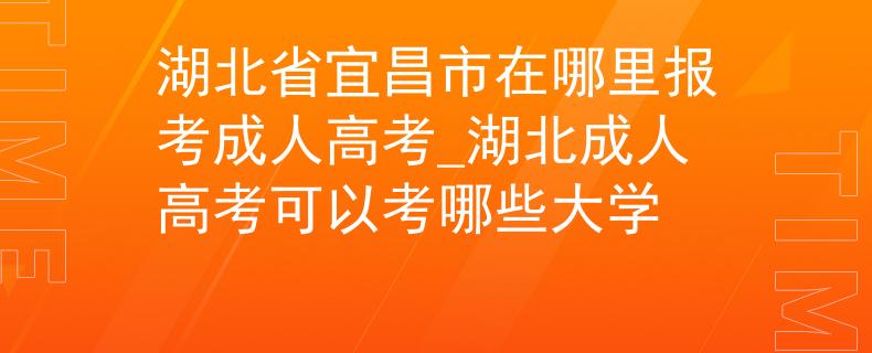 湖北省宜昌市在哪里报考成人高考_湖北成人高考可以考哪些大学