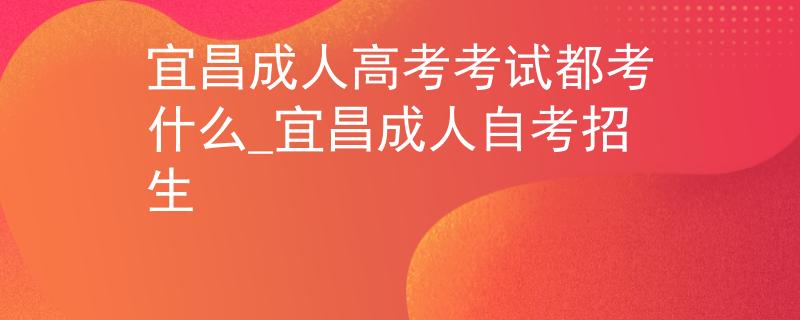 宜昌成人高考考试都考什么_宜昌成人自考招生