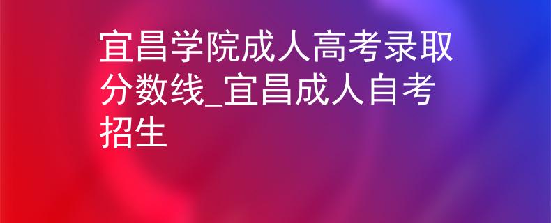 宜昌学院成人高考录取分数线_宜昌成人自考招生