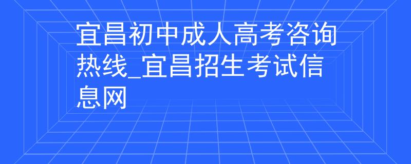 宜昌初中成人高考咨询热线_宜昌招生考试信息网