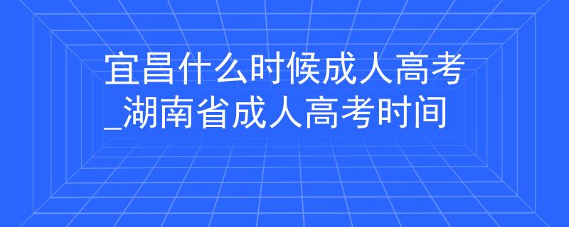 宜昌什么时候成人高考_湖南省成人高考时间