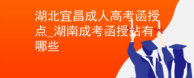 湖北宜昌成人高考函授点_湖南成考函授站有哪些