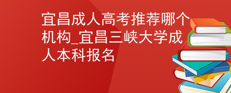 宜昌成人高考推荐哪个机构_宜昌三峡大学成人本科报名