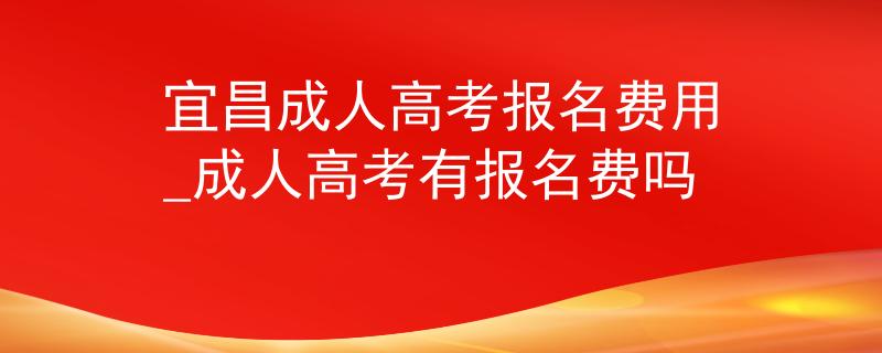 宜昌成人高考报名费用_成人高考有报名费吗