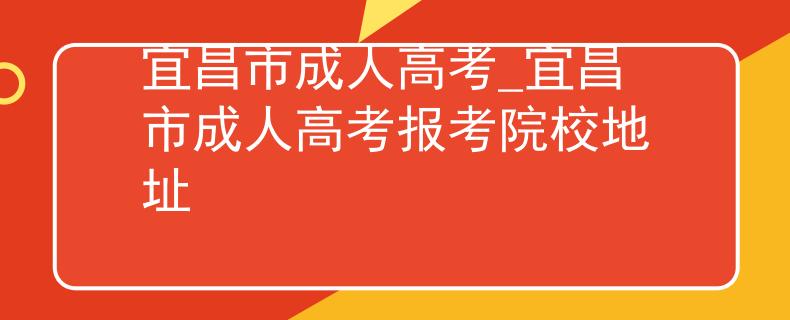 宜昌市成人高考_宜昌市成人高考报考院校地址 宜昌市成人高考_宜昌市成人高考报考院校地址