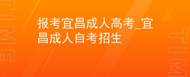 报考宜昌成人高考_宜昌成人自考招生