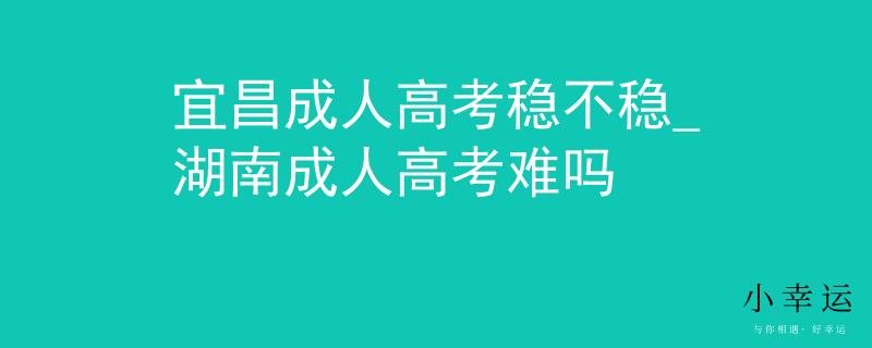 宜昌成人高考稳不稳_湖南成人高考难吗
