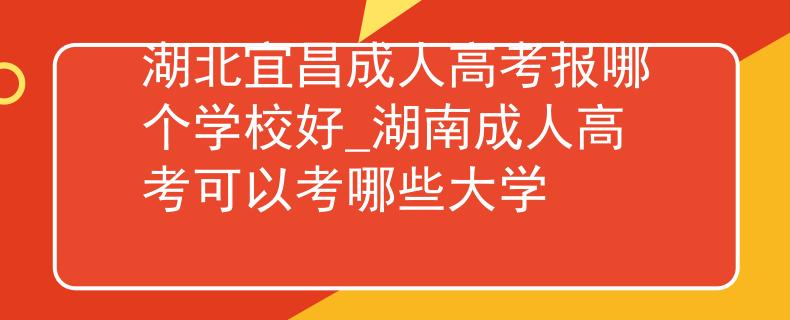 湖北宜昌成人高考报哪个学校好_湖南成人高考可以考哪些大学 湖北宜昌成人高考报哪个学校好_湖南成人高考可以考哪些大学