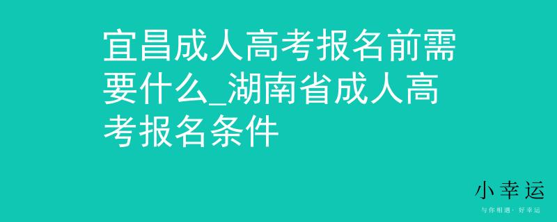 宜昌成人高考报名前需要什么_湖南省成人高考报名条件