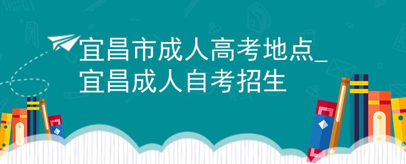 宜昌市成人高考地点_宜昌成人自考招生 宜昌市成人高考地点_宜昌成人自考招生