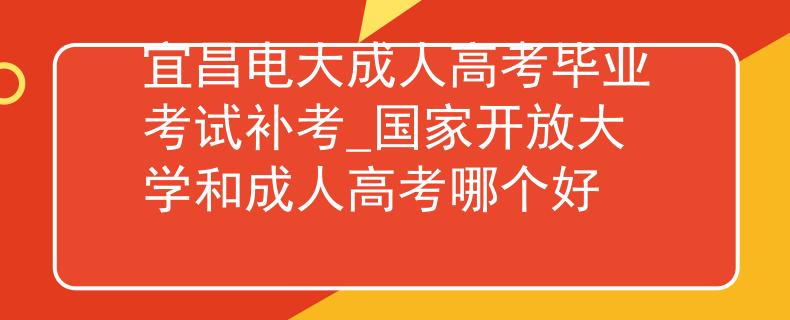 宜昌电大成人高考毕业考试补考_国家开放大学和成人高考哪个好