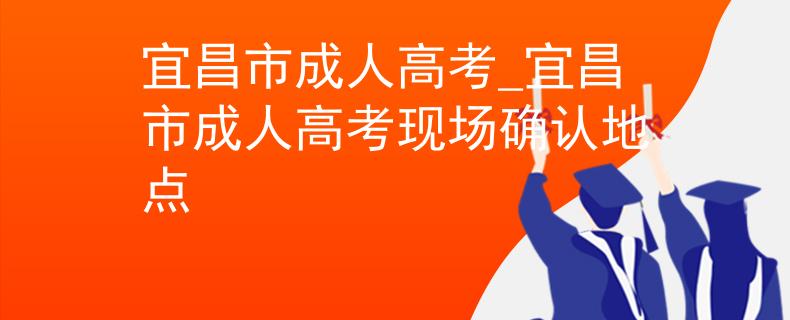 宜昌市成人高考_宜昌市成人高考现场确认地点 宜昌市成人高考_宜昌市成人高考现场确认地点