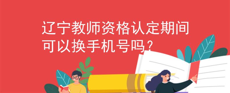 辽宁教师资格认定期间可以换手机号吗？