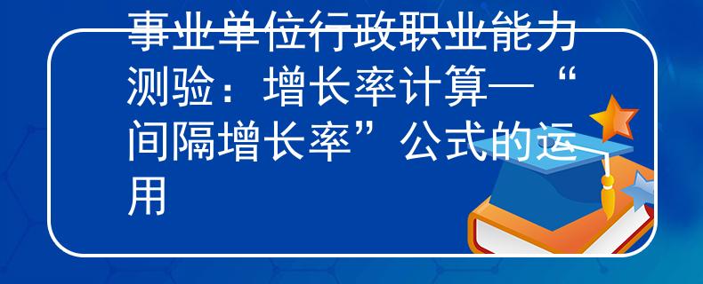 事业单位行政职业能力测验：增长率计算—“间隔增长率”公式的运用