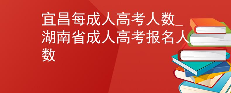 宜昌每成人高考人数_湖南省成人高考报名人数
