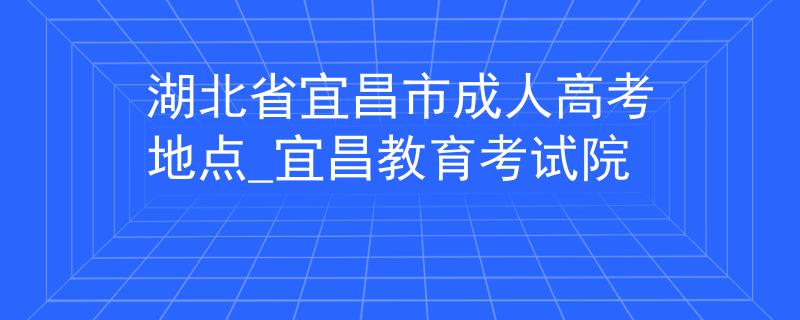 湖北省宜昌市成人高考地点_宜昌教育考试院