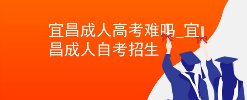宜昌成人高考难吗_宜昌成人自考招生