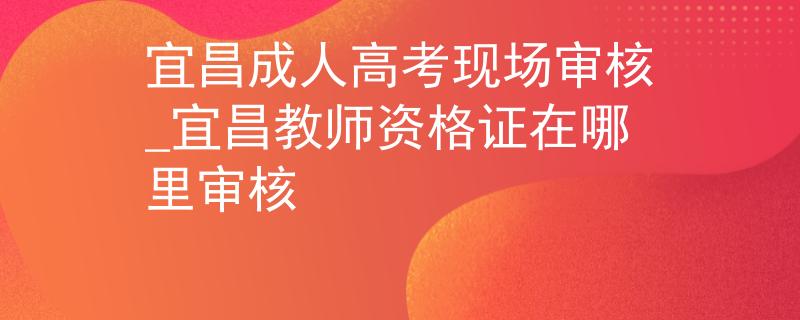 宜昌成人高考现场审核_宜昌教师资格证在哪里审核