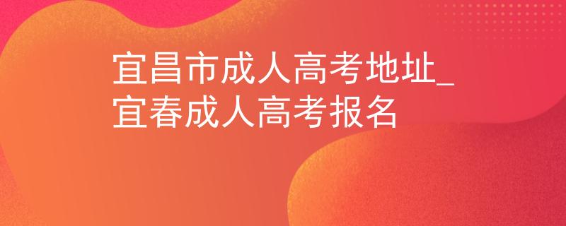 宜昌市成人高考地址_宜春成人高考报名 宜昌市成人高考地址_宜春成人高考报名