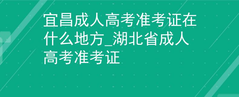 宜昌成人高考准考证在什么地方_湖北省成人高考准考证