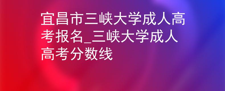 宜昌市三峡大学成人高考报名_三峡大学成人高考分数线