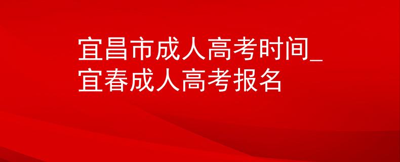 宜昌市成人高考时间_宜春成人高考报名