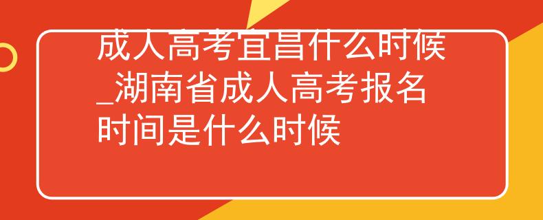 成人高考宜昌什么时候_湖南省成人高考报名时间是什么时候