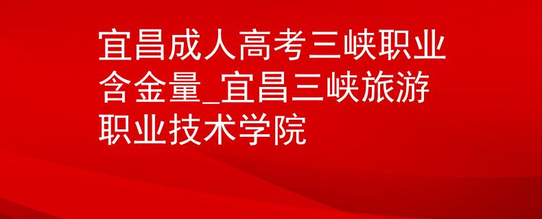 宜昌成人高考三峡职业含金量_宜昌三峡旅游职业技术学院