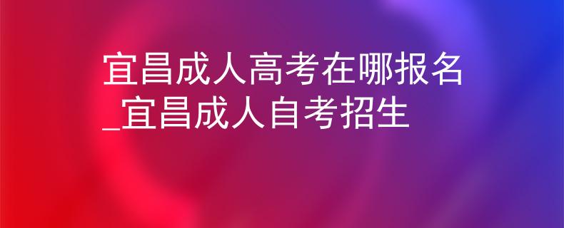 宜昌成人高考在哪报名_宜昌成人自考招生 宜昌成人高考在哪报名_宜昌成人自考招生