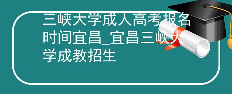 三峡大学成人高考报名时间宜昌_宜昌三峡大学成教招生